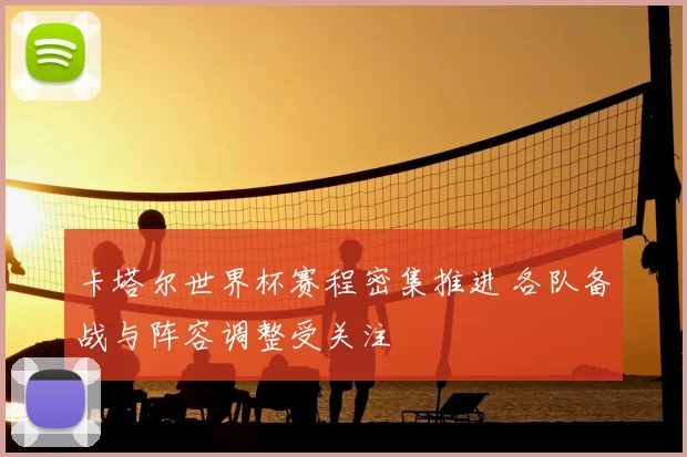 卡塔尔世界杯赛程密集推进 各队备战与阵容调整受关注