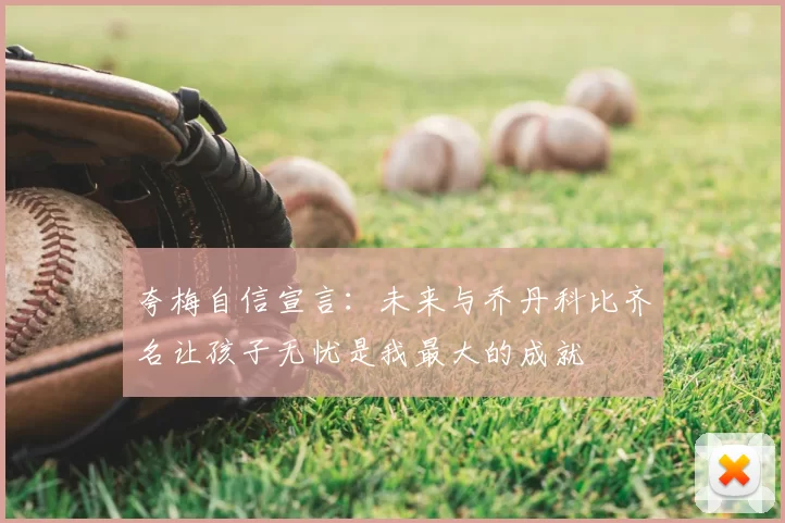 夸梅自信宣言:未来与乔丹科比齐名让孩子无忧是我最大的成就