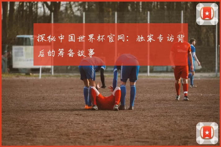 探秘中国世界杯官网：独家专访背后的筹备故事