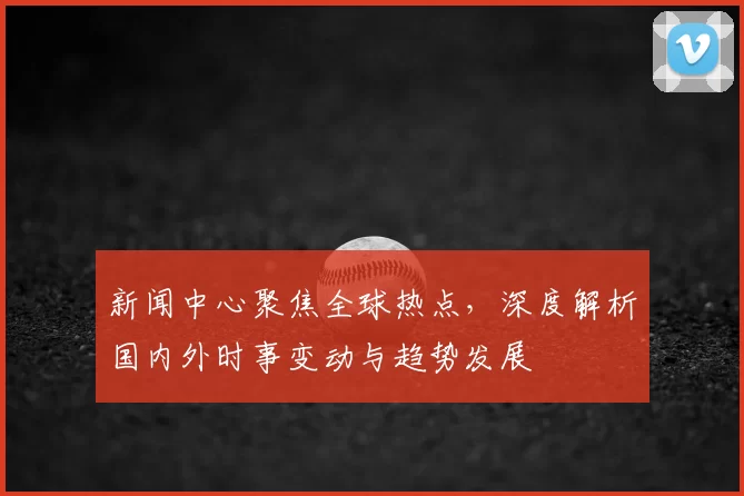 新闻中心聚焦全球热点，深度解析国内外时事变动与趋势发展