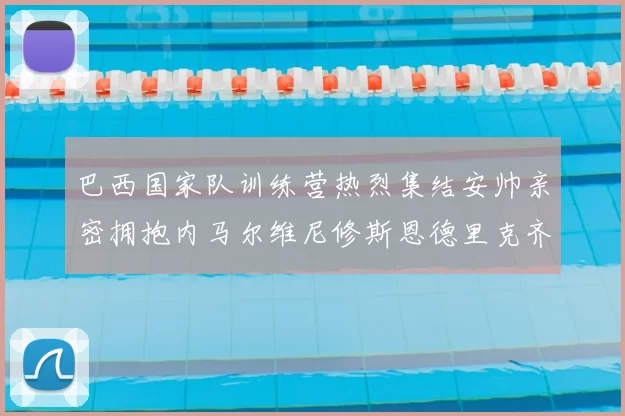 巴西国家队训练营热烈集结安帅亲密拥抱内马尔维尼修斯恩德里克齐亮相