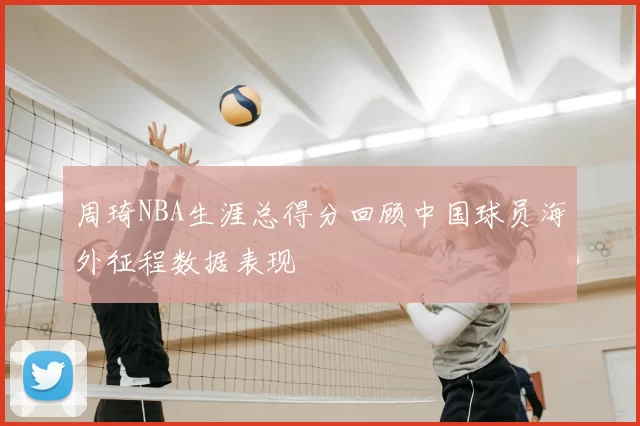 周琦NBA生涯总得分回顾中国球员海外征程数据表现