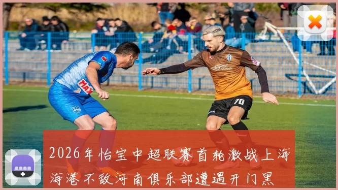 2026年怡宝中超联赛首轮激战上海海港不敌河南俱乐部遭遇开门黑