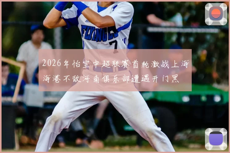 2026年怡宝中超联赛首轮激战上海海港不敌河南俱乐部遭遇开门黑