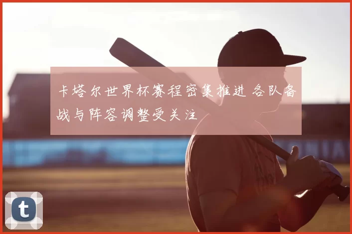 卡塔尔世界杯赛程密集推进 各队备战与阵容调整受关注