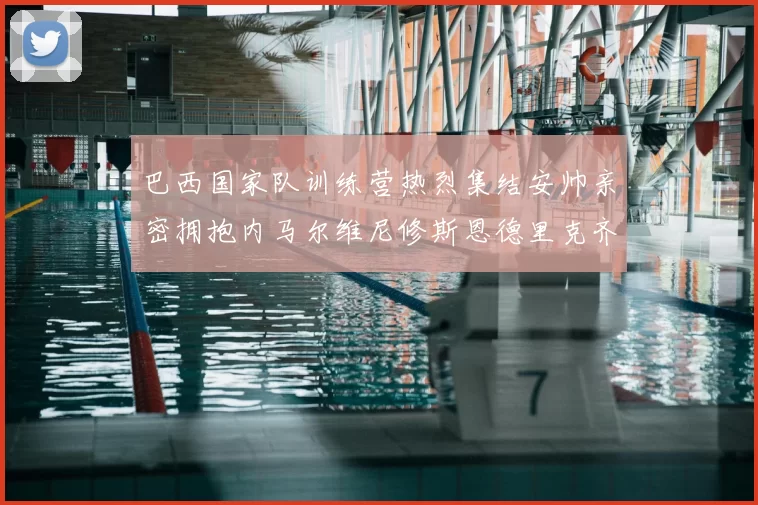 巴西国家队训练营热烈集结安帅亲密拥抱内马尔维尼修斯恩德里克齐亮相