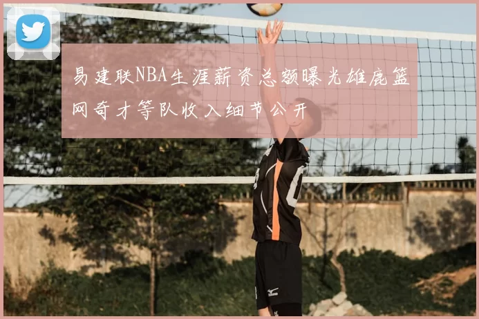易建联NBA生涯薪资总额曝光雄鹿篮网奇才等队收入细节公开