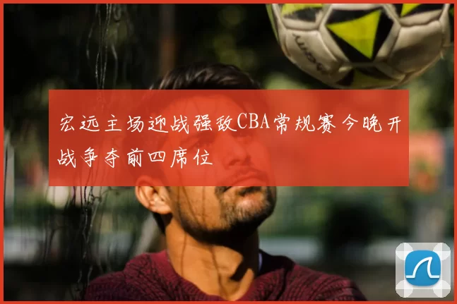宏远主场迎战强敌CBA常规赛今晚开战争夺前四席位