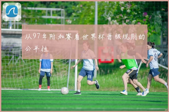 从97年附加赛看世界杯晋级规则的公平性