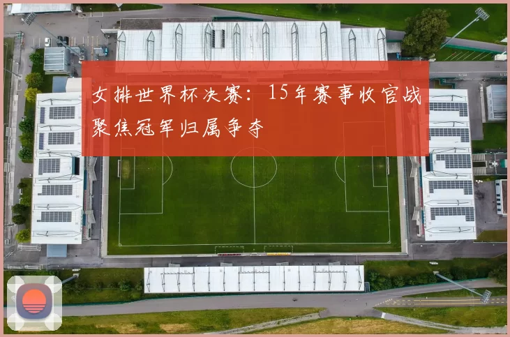 女排世界杯决赛:15年赛事收官战聚焦冠军归属争夺