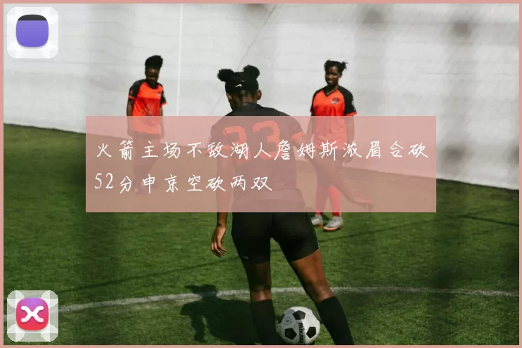火箭主场不敌湖人詹姆斯浓眉合砍52分申京空砍两双