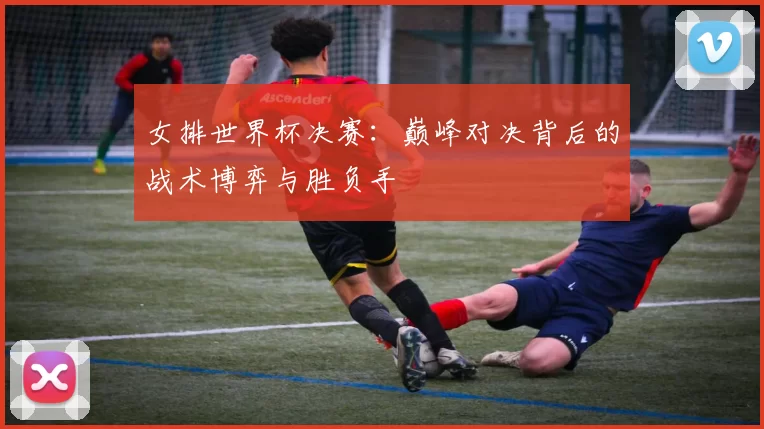 女排世界杯决赛:巅峰对决背后的战术博弈与胜负手